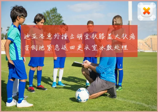 迪亚洛意外撞击胡金秋膝盖大秋痛苦倒地紧急返回更衣室冰敷处理