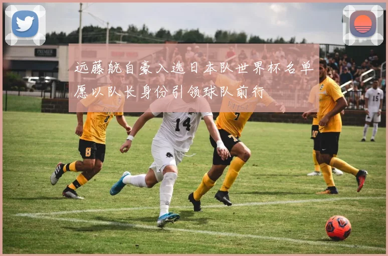 远藤航自豪入选日本队世界杯名单愿以队长身份引领球队前行