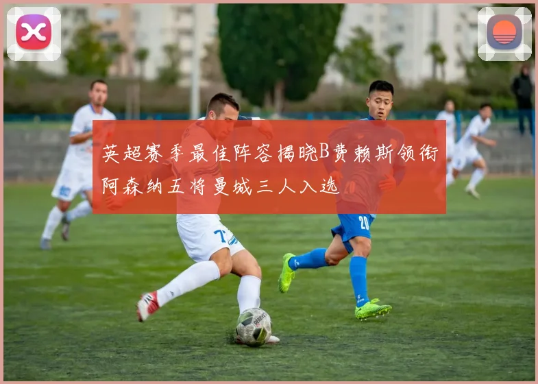英超赛季最佳阵容揭晓B费赖斯领衔阿森纳五将曼城三人入选