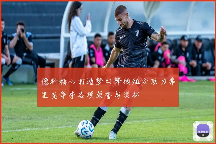 德科精心打造梦幻锋线组合助力弗里克争夺各项荣誉与奖杯