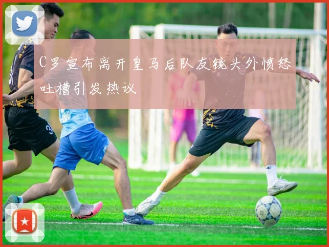 C罗宣布离开皇马后队友镜头外愤怒吐槽引发热议