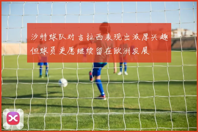 沙特球队对吉拉西表现出浓厚兴趣但球员更愿继续留在欧洲发展