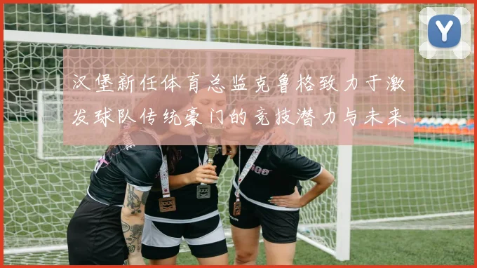 汉堡新任体育总监克鲁格致力于激发球队传统豪门的竞技潜力与未来发展