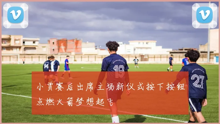 小贾赛后出席主场新仪式按下按钮点燃火箭梦想起飞
