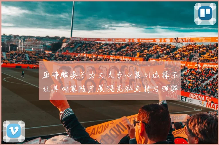 庞峥麟妻子为丈夫专心集训选择不让其回家陪产展现无私支持与理解