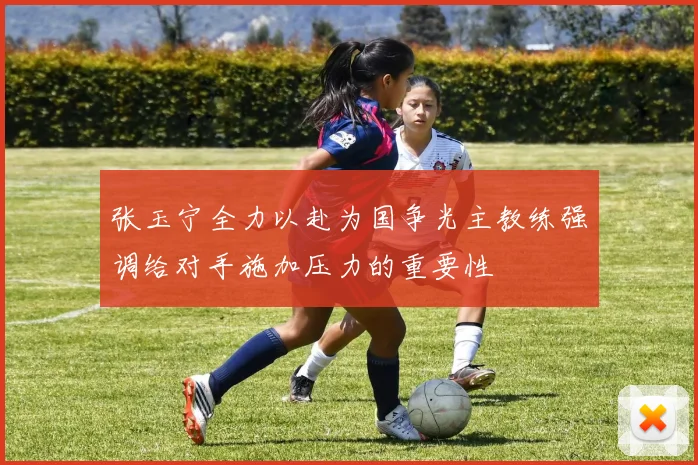 张玉宁全力以赴为国争光主教练强调给对手施加压力的重要性