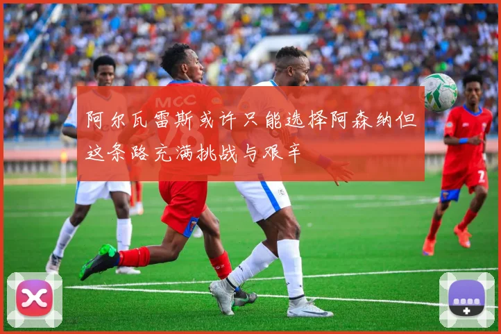 阿尔瓦雷斯或许只能选择阿森纳但这条路充满挑战与艰辛