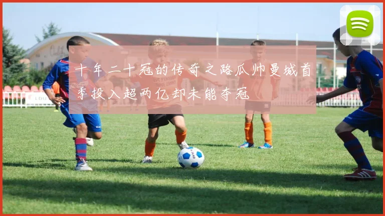 十年二十冠的传奇之路瓜帅曼城首季投入超两亿却未能夺冠