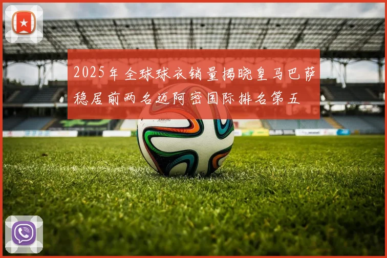 2025年全球球衣销量揭晓皇马巴萨稳居前两名迈阿密国际排名第五