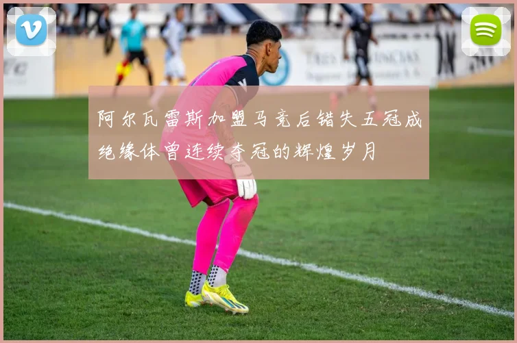 阿尔瓦雷斯加盟马竞后错失五冠成绝缘体曾连续夺冠的辉煌岁月