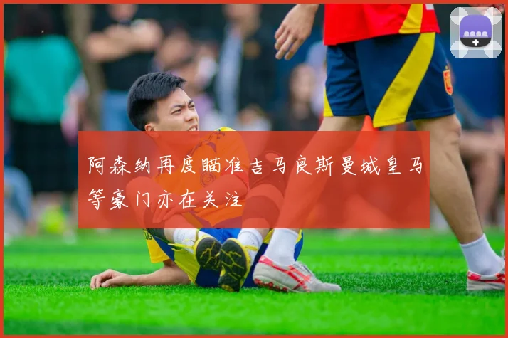 阿森纳再度瞄准吉马良斯曼城皇马等豪门亦在关注