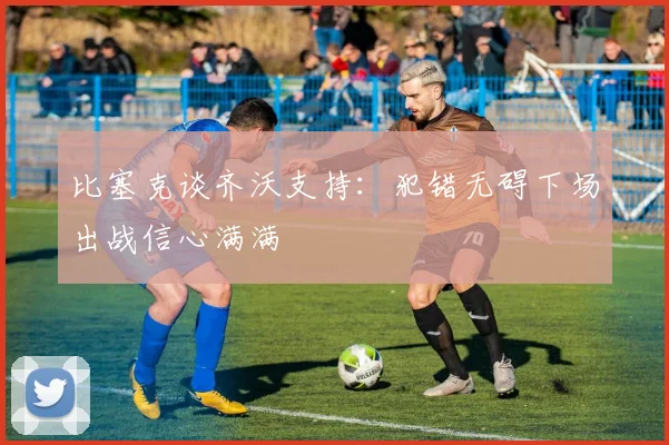 比塞克谈齐沃支持：犯错无碍下场出战信心满满