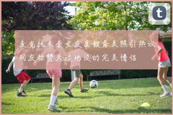 麦克托米奈女友度假秀美照引热议网友称赞天造地设的完美情侣