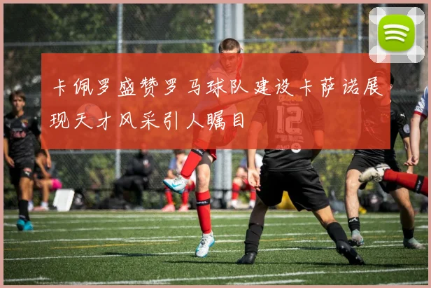卡佩罗盛赞罗马球队建设卡萨诺展现天才风采引人瞩目