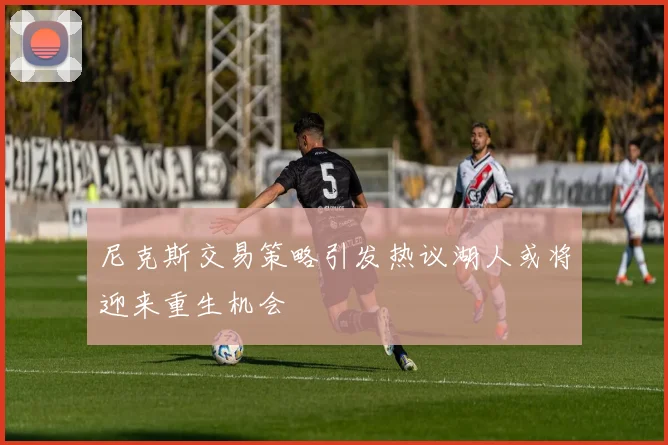 尼克斯交易策略引发热议湖人或将迎来重生机会