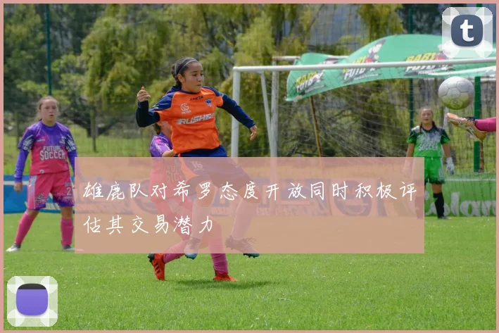雄鹿队对希罗态度开放同时积极评估其交易潜力