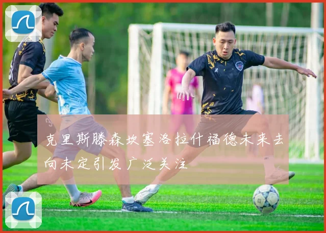 克里斯滕森坎塞洛拉什福德未来去向未定引发广泛关注