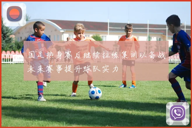 国足热身赛后继续拉练集训以备战未来赛事提升球队实力