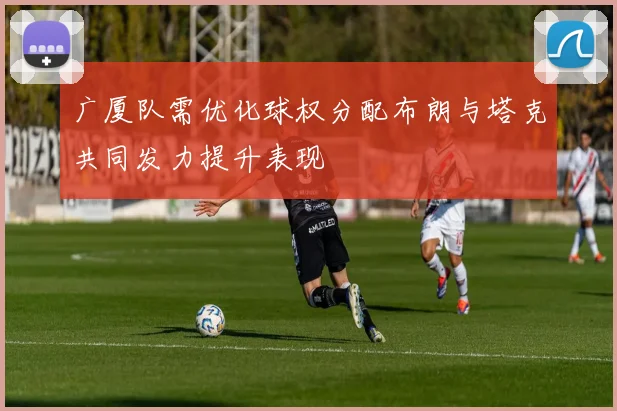 广厦队需优化球权分配布朗与塔克共同发力提升表现