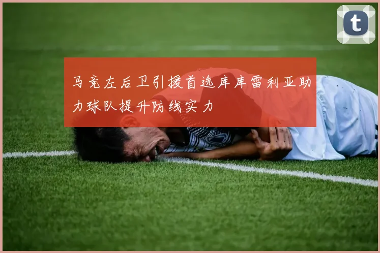 马竞左后卫引援首选库库雷利亚助力球队提升防线实力