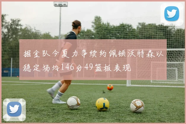 掘金队今夏力争续约佩顿沃特森以稳定场均146分49篮板表现
