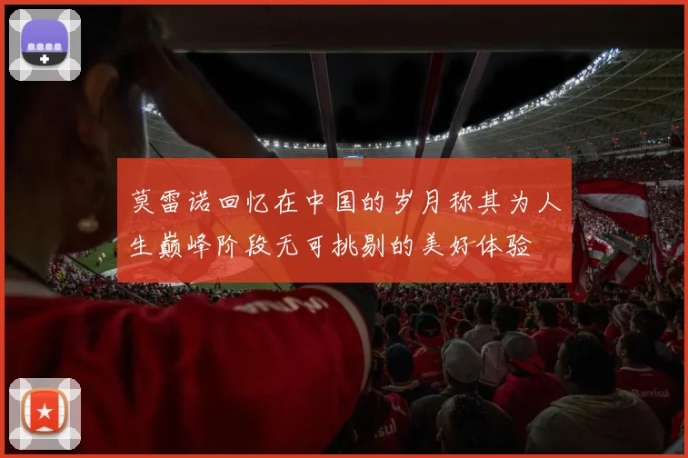 莫雷诺回忆在中国的岁月称其为人生巅峰阶段无可挑剔的美好体验