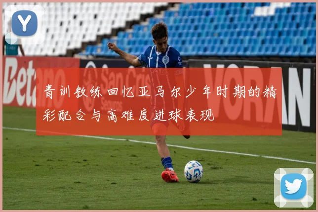 青训教练回忆亚马尔少年时期的精彩配合与高难度进球表现