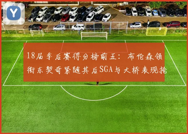 18届季后赛得分榜前五：布伦森领衔东契奇紧随其后SGA与大桥表现抢眼