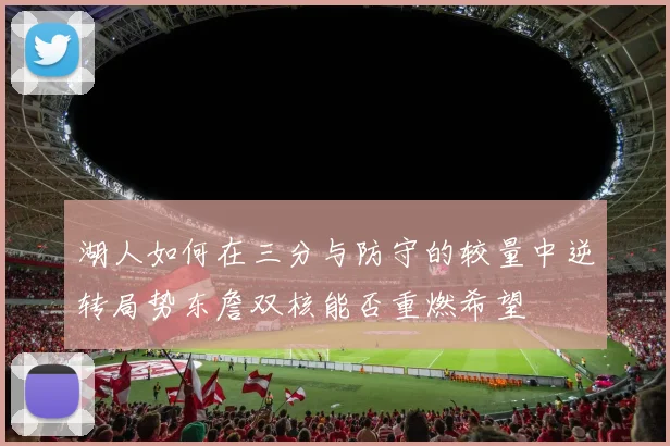 湖人如何在三分与防守的较量中逆转局势东詹双核能否重燃希望