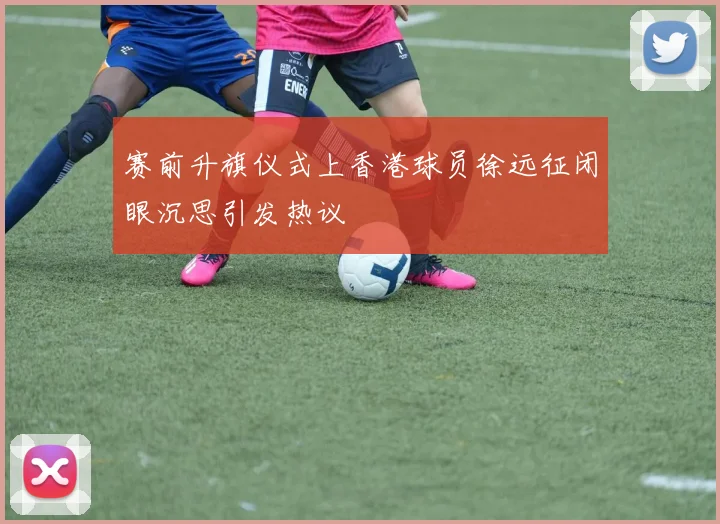 赛前升旗仪式上香港球员徐远征闭眼沉思引发热议